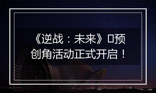 《逆战：未来》​预创角活动正式开启！