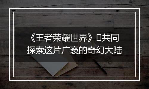 《王者荣耀世界》​共同探索这片广袤的奇幻大陆