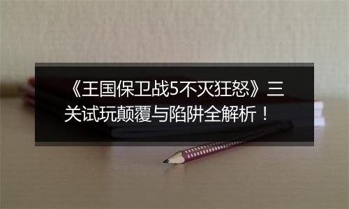 《王国保卫战5不灭狂怒》三关试玩颠覆与陷阱全解析！