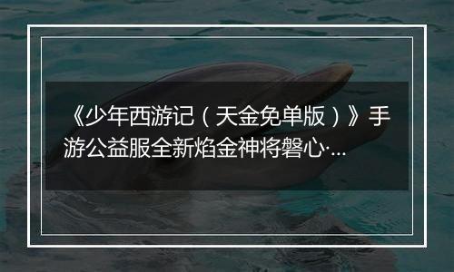《少年西游记（天金免单版）》手游公益服全新焰金神将磐心·石矶情报抢先看！