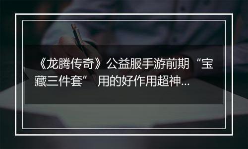 《龙腾传奇》公益服手游前期“宝藏三件套” 用的好作用超神！