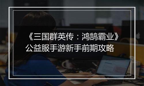 《三国群英传：鸿鹄霸业》公益服手游新手前期攻略