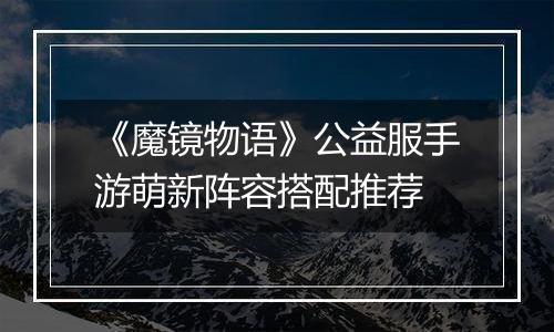 《魔镜物语》公益服手游萌新阵容搭配推荐