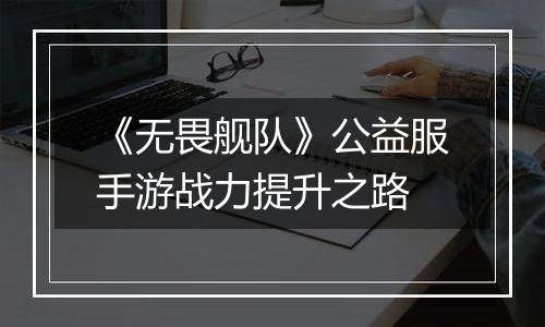 《无畏舰队》公益服手游战力提升之路