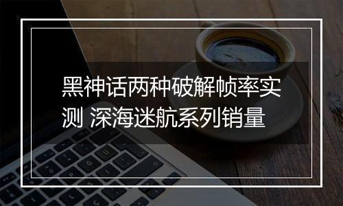 黑神话两种破解帧率实测 深海迷航系列销量