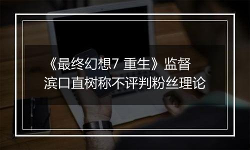 《最终幻想7 重生》监督滨口直树称不评判粉丝理论