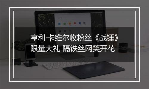 亨利·卡维尔收粉丝《战锤》限量大礼 隔铁丝网笑开花
