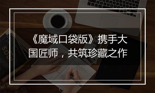 《魔域口袋版》携手大国匠师，共筑珍藏之作