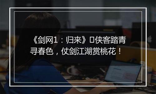 《剑网1：归来》​侠客踏青寻春色，仗剑江湖赏桃花！