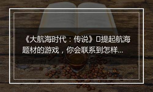 《大航海时代：传说》​提起航海题材的游戏，你会联系到怎样的画面?