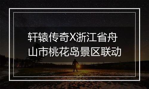 轩辕传奇X浙江省舟山市桃花岛景区联动