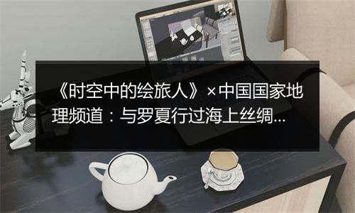《时空中的绘旅人》×中国国家地理频道：与罗夏行过海上丝绸之路，翻阅浪花谱写的神秘与温柔