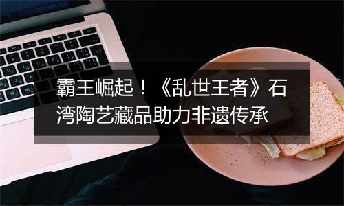 霸王崛起！《乱世王者》石湾陶艺藏品助力非遗传承