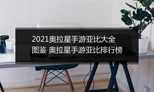 2021奥拉星手游亚比大全图鉴 奥拉星手游亚比排行榜