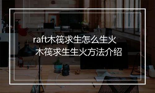 raft木筏求生怎么生火 木筏求生生火方法介绍