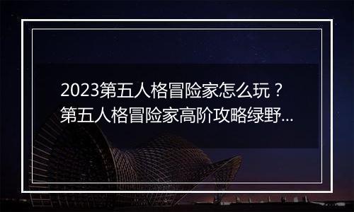 2023第五人格冒险家怎么玩？第五人格冒险家高阶攻略绿野仙踪