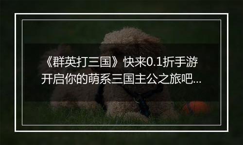 《群英打三国》快来0.1折手游开启你的萌系三国主公之旅吧！