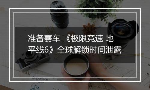 准备赛车 《极限竞速 地平线6》全球解锁时间泄露