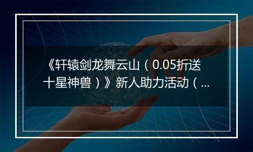 《轩辕剑龙舞云山（0.05折送十星神兽）》新人助力活动（自动发放）