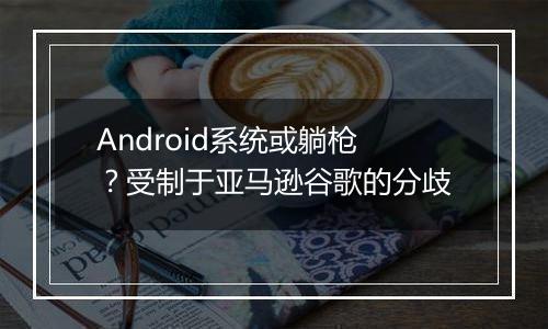 Android系统或躺枪？受制于亚马逊谷歌的分歧