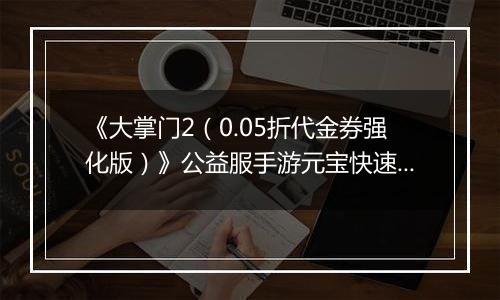 《大掌门2（0.05折代金券强化版）》公益服手游元宝快速获取终极指南（热心掌门投稿）