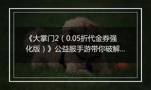 《大掌门2（0.05折代金券强化版）》公益服手游带你破解古墓迷云攻略出炉！