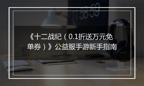 《十二战纪（0.1折送万元免单券）》公益服手游新手指南