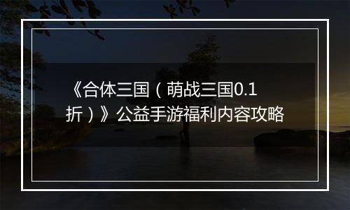 《合体三国（萌战三国0.1折）》公益手游福利内容攻略