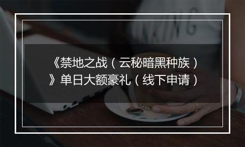 《禁地之战（云秘暗黑种族）》单日大额豪礼（线下申请）