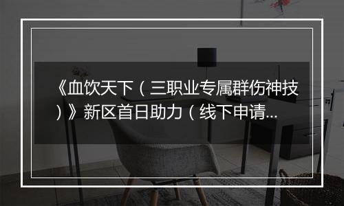 《血饮天下（三职业专属群伤神技）》新区首日助力（线下申请）